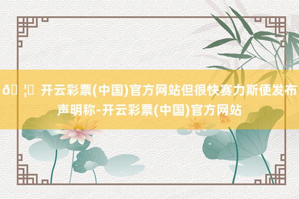 🦄开云彩票(中国)官方网站但很快赛力斯便发布声明称-开云彩票(中国)官方网站