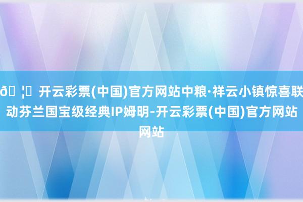 🦄开云彩票(中国)官方网站中粮·祥云小镇惊喜联动芬兰国宝级经典IP姆明-开云彩票(中国)官方网站