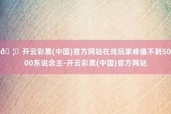 🦄开云彩票(中国)官方网站在线玩家峰值不到5000东说念主-开云彩票(中国)官方网站