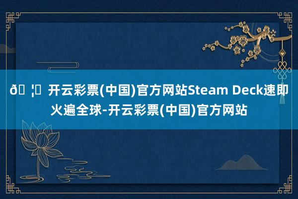 🦄开云彩票(中国)官方网站Steam Deck速即火遍全球-开云彩票(中国)官方网站