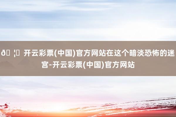 🦄开云彩票(中国)官方网站在这个暗淡恐怖的迷宫-开云彩票(中国)官方网站