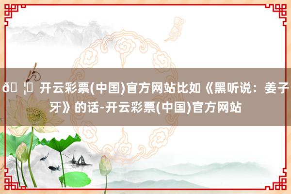 🦄开云彩票(中国)官方网站比如《黑听说：姜子牙》的话-开云彩票(中国)官方网站