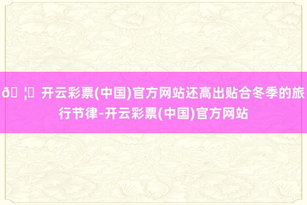 🦄开云彩票(中国)官方网站还高出贴合冬季的旅行节律-开云彩票(中国)官方网站