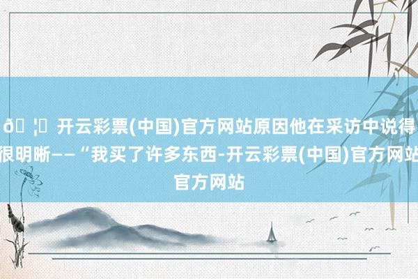 🦄开云彩票(中国)官方网站原因他在采访中说得很明晰——“我买了许多东西-开云彩票(中国)官方网站