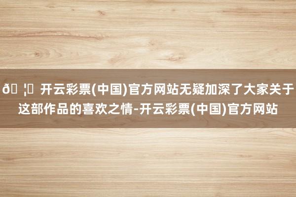 🦄开云彩票(中国)官方网站无疑加深了大家关于这部作品的喜欢之情-开云彩票(中国)官方网站