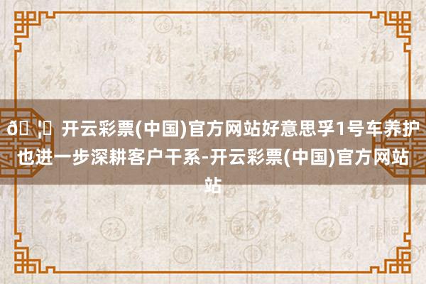 🦄开云彩票(中国)官方网站好意思孚1号车养护也进一步深耕客户干系-开云彩票(中国)官方网站