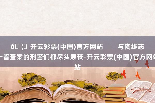 🦄开云彩票(中国)官方网站        与陶维志一皆查案的刑警们都尽头颓丧-开云彩票(中国)官方网站