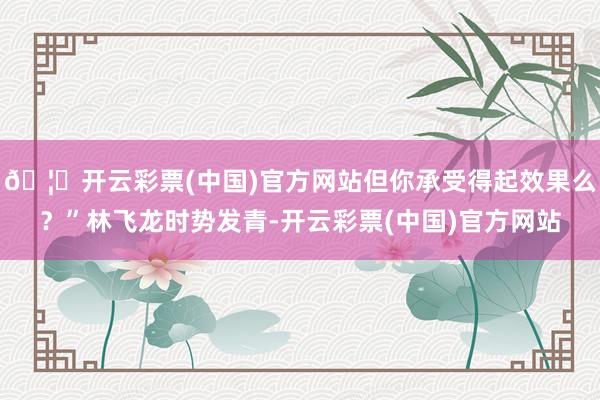 🦄开云彩票(中国)官方网站但你承受得起效果么？”林飞龙时势发青-开云彩票(中国)官方网站