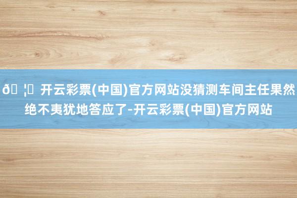 🦄开云彩票(中国)官方网站没猜测车间主任果然绝不夷犹地答应了-开云彩票(中国)官方网站