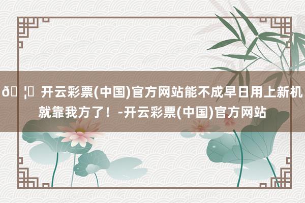 🦄开云彩票(中国)官方网站能不成早日用上新机就靠我方了！-开云彩票(中国)官方网站