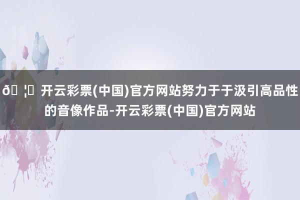 🦄开云彩票(中国)官方网站努力于于汲引高品性的音像作品-开云彩票(中国)官方网站