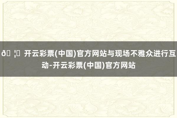 🦄开云彩票(中国)官方网站与现场不雅众进行互动-开云彩票(中国)官方网站