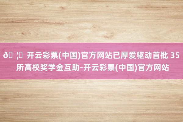 🦄开云彩票(中国)官方网站已厚爱驱动首批 35 所高校奖学金互助-开云彩票(中国)官方网站