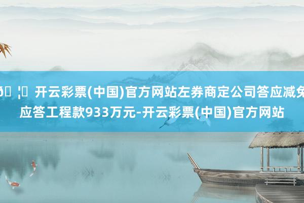 🦄开云彩票(中国)官方网站左券商定公司答应减免应答工程款933万元-开云彩票(中国)官方网站