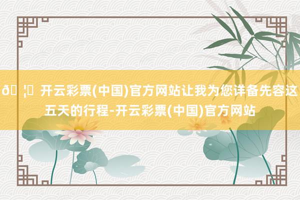 🦄开云彩票(中国)官方网站让我为您详备先容这五天的行程-开云彩票(中国)官方网站