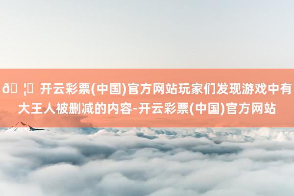 🦄开云彩票(中国)官方网站玩家们发现游戏中有大王人被删减的内容-开云彩票(中国)官方网站