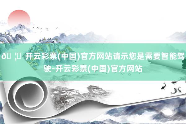 🦄开云彩票(中国)官方网站请示您是需要智能驾驶-开云彩票(中国)官方网站