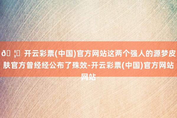 🦄开云彩票(中国)官方网站这两个强人的源梦皮肤官方曾经经公布了殊效-开云彩票(中国)官方网站