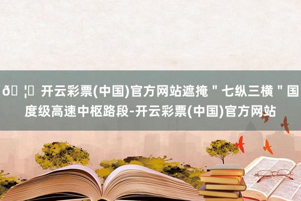 🦄开云彩票(中国)官方网站遮掩＂七纵三横＂国度级高速中枢路段-开云彩票(中国)官方网站