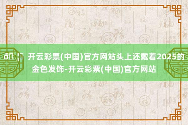 🦄开云彩票(中国)官方网站头上还戴着2025的金色发饰-开云彩票(中国)官方网站