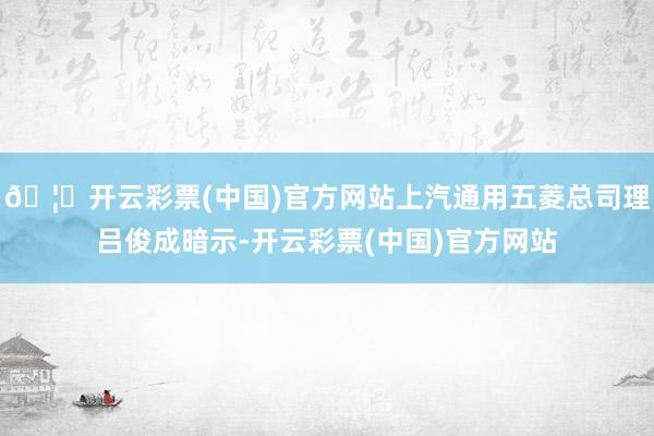 🦄开云彩票(中国)官方网站上汽通用五菱总司理吕俊成暗示-开云彩票(中国)官方网站