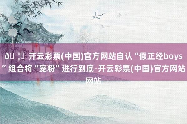 🦄开云彩票(中国)官方网站自认“假正经boys”组合将“宠粉”进行到底-开云彩票(中国)官方网站