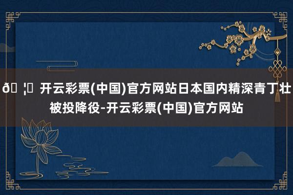 🦄开云彩票(中国)官方网站日本国内精深青丁壮被投降役-开云彩票(中国)官方网站