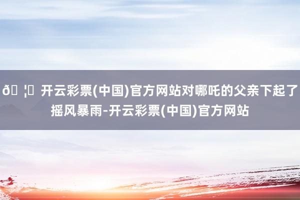 🦄开云彩票(中国)官方网站对哪吒的父亲下起了摇风暴雨-开云彩票(中国)官方网站