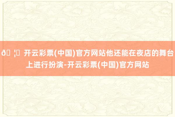 🦄开云彩票(中国)官方网站他还能在夜店的舞台上进行扮演-开云彩票(中国)官方网站