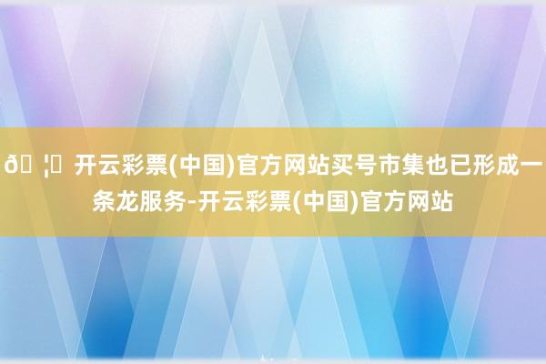 🦄开云彩票(中国)官方网站买号市集也已形成一条龙服务-开云彩票(中国)官方网站