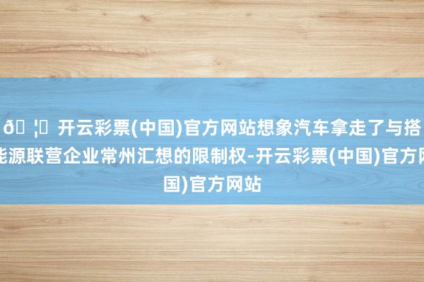 🦄开云彩票(中国)官方网站想象汽车拿走了与搭伙能源联营企业常州汇想的限制权-开云彩票(中国)官方网站