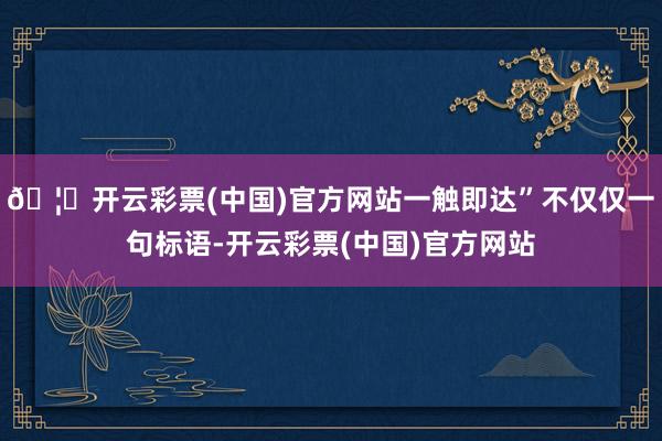 🦄开云彩票(中国)官方网站一触即达”不仅仅一句标语-开云彩票(中国)官方网站