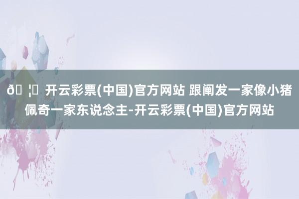 🦄开云彩票(中国)官方网站 跟阐发一家像小猪佩奇一家东说念主-开云彩票(中国)官方网站