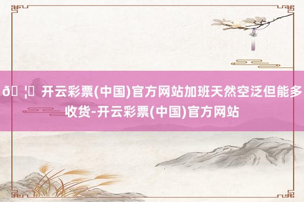 🦄开云彩票(中国)官方网站加班天然空泛但能多收货-开云彩票(中国)官方网站