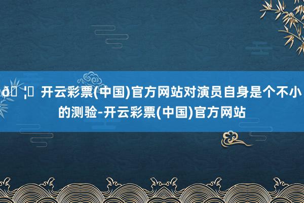 🦄开云彩票(中国)官方网站对演员自身是个不小的测验-开云彩票(中国)官方网站