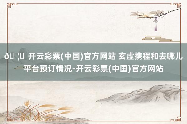 🦄开云彩票(中国)官方网站 玄虚携程和去哪儿平台预订情况-开云彩票(中国)官方网站