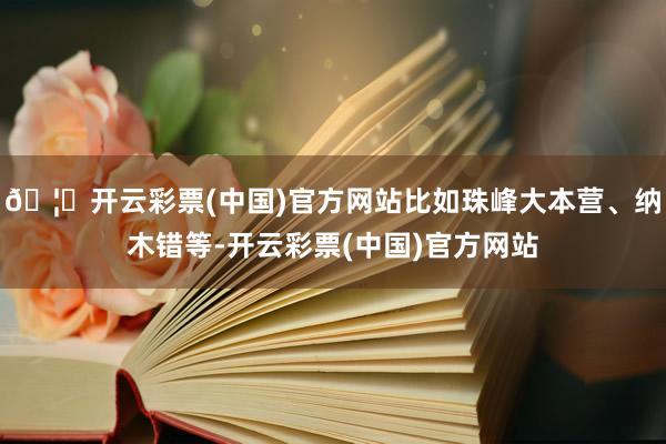 🦄开云彩票(中国)官方网站比如珠峰大本营、纳木错等-开云彩票(中国)官方网站