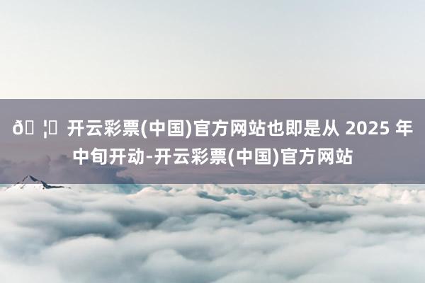 🦄开云彩票(中国)官方网站也即是从 2025 年中旬开动-开云彩票(中国)官方网站