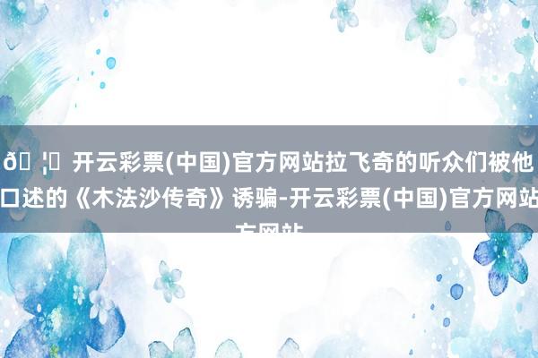 🦄开云彩票(中国)官方网站拉飞奇的听众们被他口述的《木法沙传奇》诱骗-开云彩票(中国)官方网站