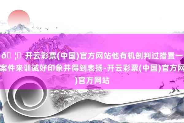 🦄开云彩票(中国)官方网站他有机剖判过措置一些案件来训诫好印象并得到表扬-开云彩票(中国)官方网站