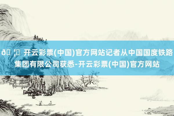 🦄开云彩票(中国)官方网站记者从中国国度铁路集团有限公司获悉-开云彩票(中国)官方网站