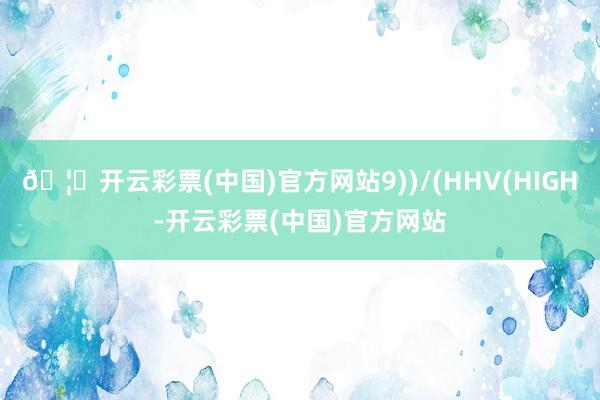 🦄开云彩票(中国)官方网站9))/(HHV(HIGH-开云彩票(中国)官方网站