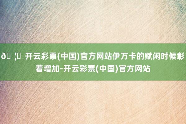 🦄开云彩票(中国)官方网站伊万卡的赋闲时候彰着增加-开云彩票(中国)官方网站