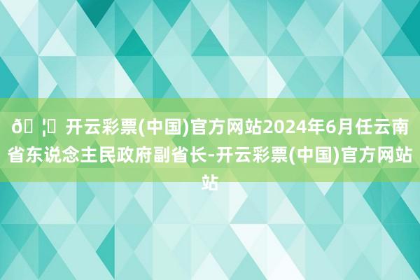 🦄开云彩票(中国)官方网站2024年6月任云南省东说念主民政府副省长-开云彩票(中国)官方网站