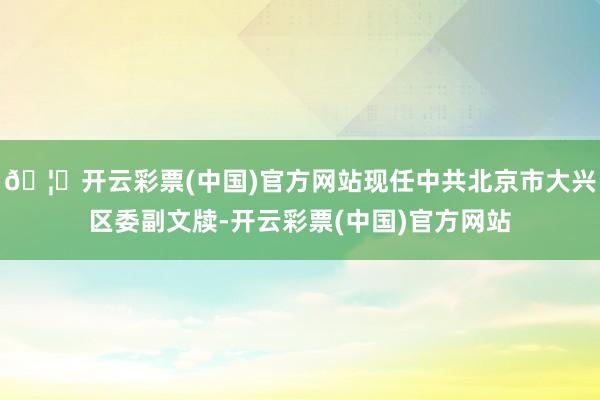 🦄开云彩票(中国)官方网站现任中共北京市大兴区委副文牍-开云彩票(中国)官方网站