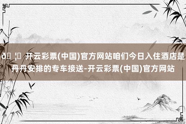 🦄开云彩票(中国)官方网站咱们今日入住酒店是丹丹安排的专车接送-开云彩票(中国)官方网站