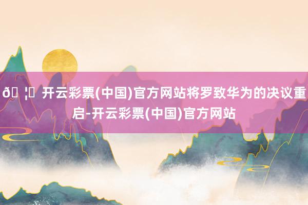 🦄开云彩票(中国)官方网站将罗致华为的决议重启-开云彩票(中国)官方网站