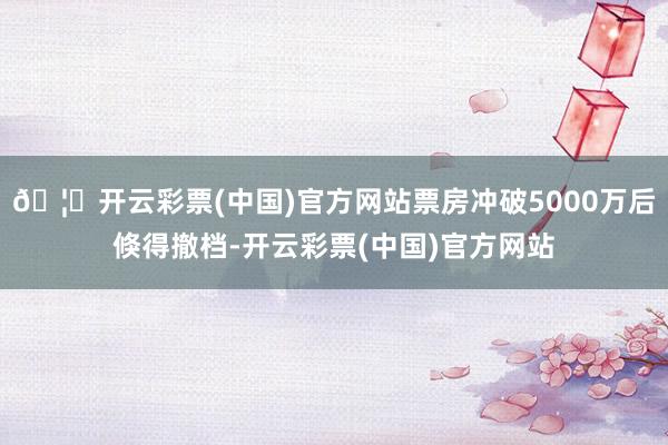 🦄开云彩票(中国)官方网站票房冲破5000万后倏得撤档-开云彩票(中国)官方网站