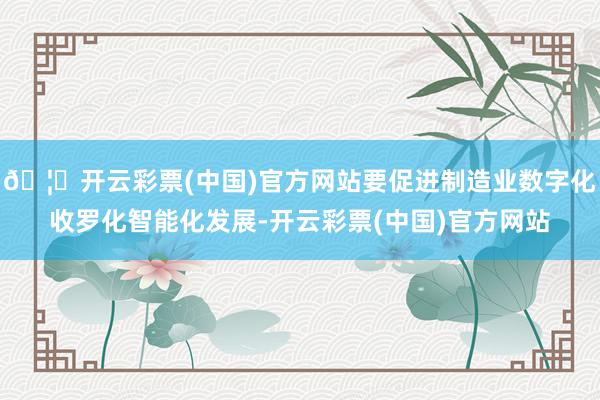 🦄开云彩票(中国)官方网站要促进制造业数字化收罗化智能化发展-开云彩票(中国)官方网站