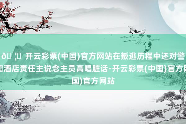 🦄开云彩票(中国)官方网站在叛逃历程中还对警官和酒店责任主说念主员高唱脏话-开云彩票(中国)官方网站